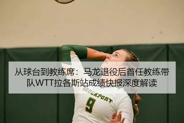 从球台到教练席：马龙退役后首任教练带队WTT拉各斯站成绩快报深度解读
